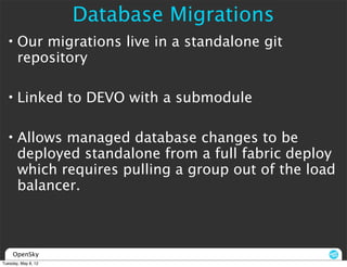Database Migrations
  • Our migrations live in a standalone git
    repository

  • Linked to DEVO with a submodule

  • Allows managed database changes to be
    deployed standalone from a full fabric deploy
    which requires pulling a group out of the load
    balancer.



     OpenSky
Tuesday, May 8, 12
 