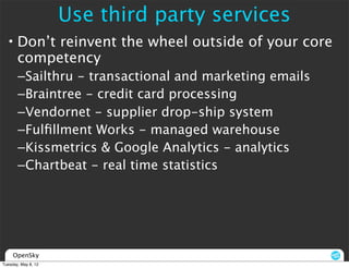 Use third party services
  • Don’t reinvent the wheel outside of your core
    competency
       –Sailthru - transactional and marketing emails
       –Braintree - credit card processing
       –Vendornet - supplier drop-ship system
       –Fulﬁllment Works - managed warehouse
       –Kissmetrics & Google Analytics - analytics
       –Chartbeat - real time statistics




     OpenSky
Tuesday, May 8, 12
 