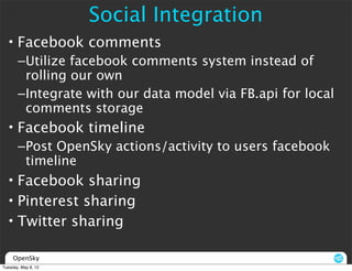 Social Integration
  • Facebook comments
       –Utilize facebook comments system instead of
        rolling our own
       –Integrate with our data model via FB.api for local
        comments storage
  • Facebook timeline
       –Post OpenSky actions/activity to users facebook
        timeline
  • Facebook sharing
  • Pinterest sharing
  • Twitter sharing

     OpenSky
Tuesday, May 8, 12
 