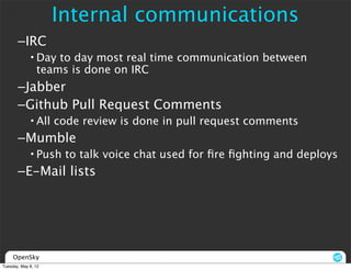 Internal communications
       –IRC
             • Day to day most real time communication between
               teams is done on IRC
       –Jabber
       –Github Pull Request Comments
             • All code review is done in pull request comments
       –Mumble
             • Push to talk voice chat used for ﬁre ﬁghting and deploys
       –E-Mail lists




     OpenSky
Tuesday, May 8, 12
 