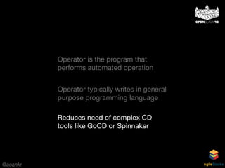 @acankr AgileStacks
Operator is the program that
performs automated operation
Reduces need of complex CD
tools like GoCD or Spinnaker
Operator typically writes in general
purpose programming language
 