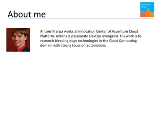 About me 
Antons Kranga works at Innovation Center of Accenture Cloud 
Platform. Antons is passionate DevOps evangelist. His work is to 
research bleeding edge technologies in the Cloud Computing 
domain with strong focus on automation. 
 