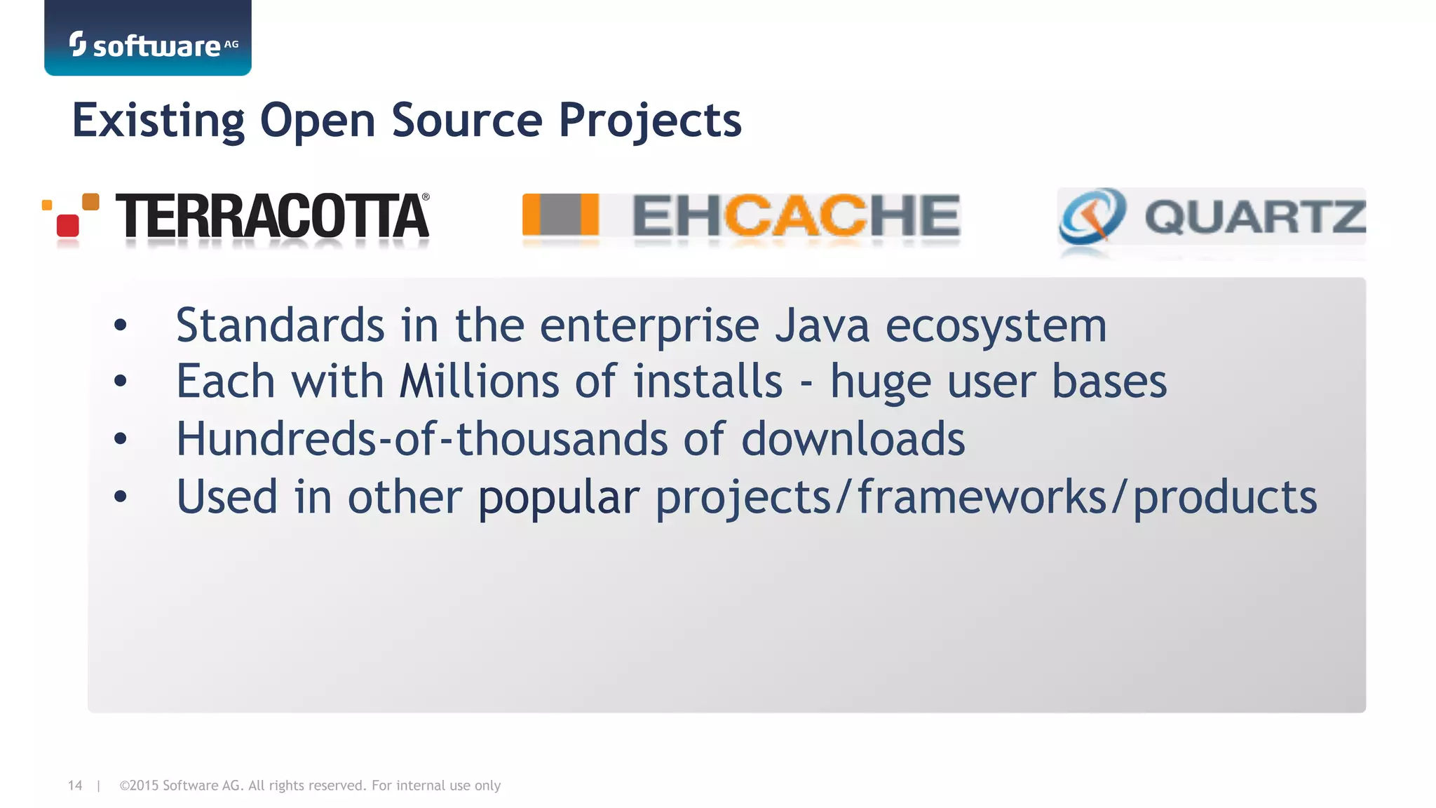 ©2015 Software AG. All rights reserved. For internal use only14 |
•  Standards in the enterprise Java ecosystem
•  Each with Millions of installs - huge user bases
•  Hundreds-of-thousands of downloads
•  Used in other popular projects/frameworks/products
Existing Open Source Projects
 