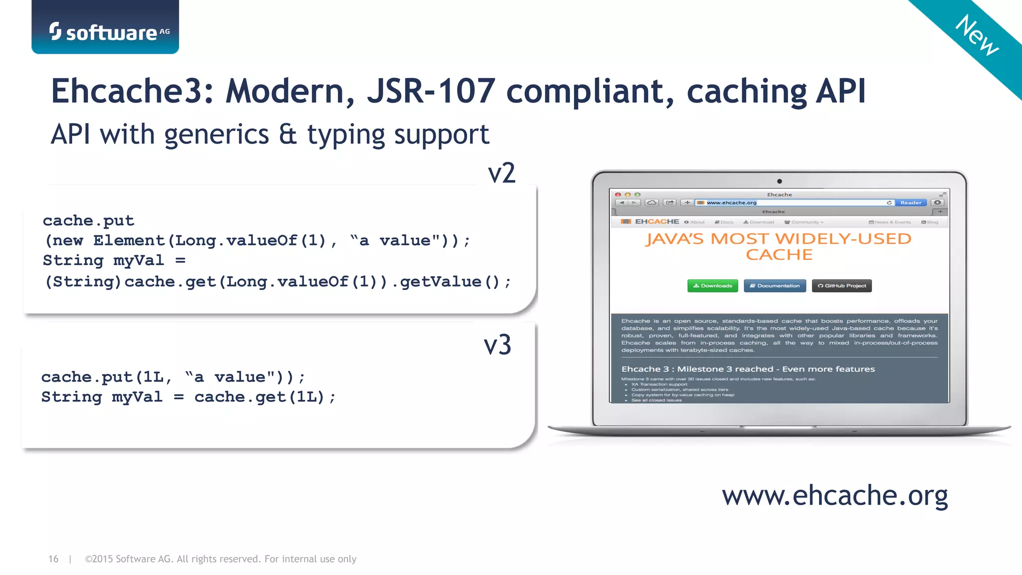 ©2015 Software AG. All rights reserved. For internal use only16 |
Ehcache3: Modern, JSR-107 compliant, caching API
API with generics & typing support
cache.put(1L, “a value"));
String myVal = cache.get(1L);
cache.put
(new Element(Long.valueOf(1), “a value"));
String myVal =
(String)cache.get(Long.valueOf(1)).getValue();
v2
v3
www.ehcache.org
 