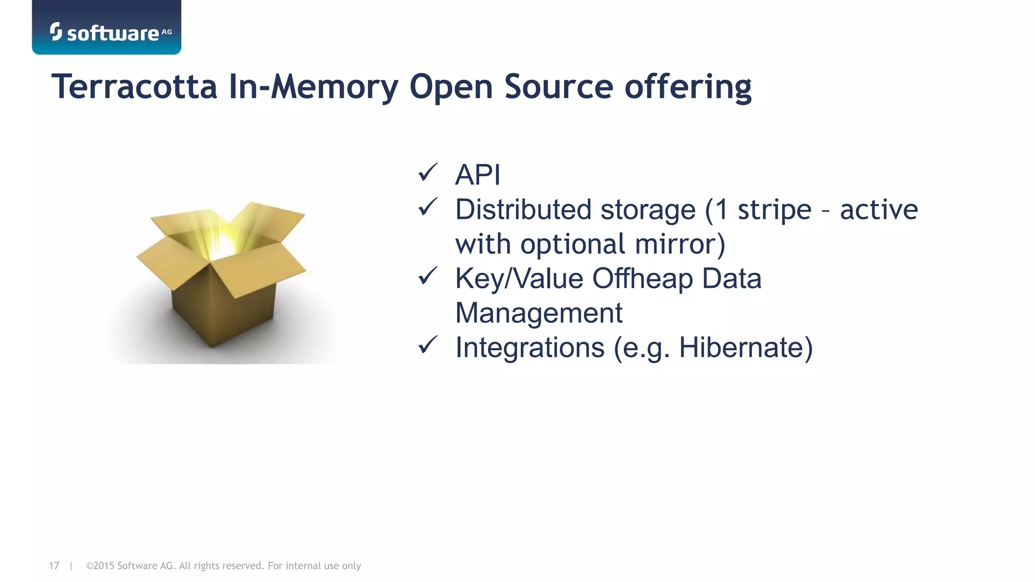 ©2015 Software AG. All rights reserved. For internal use only17 |
Terracotta In-Memory Open Source offering
ü  API
ü  Distributed storage (1 stripe – active
with optional mirror)
ü  Key/Value Offheap Data
Management
ü  Integrations (e.g. Hibernate)
 