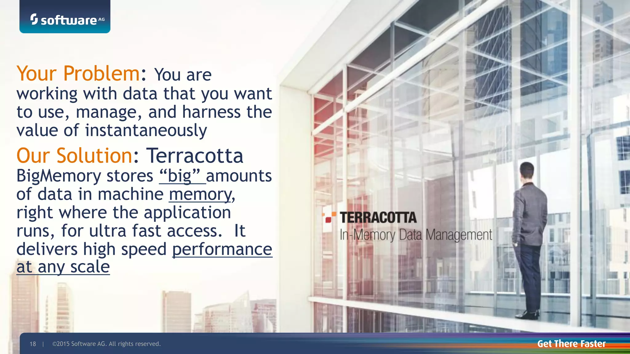 ©2015 Software AG. All rights reserved. For internal use only18 | ©2015 Software AG. All rights reserved.18 |
Your Problem: You are
working with data that you want
to use, manage, and harness the
value of instantaneously
Our Solution: Terracotta
BigMemory stores “big” amounts
of data in machine memory,
right where the application
runs, for ultra fast access. It
delivers high speed performance
at any scale
 