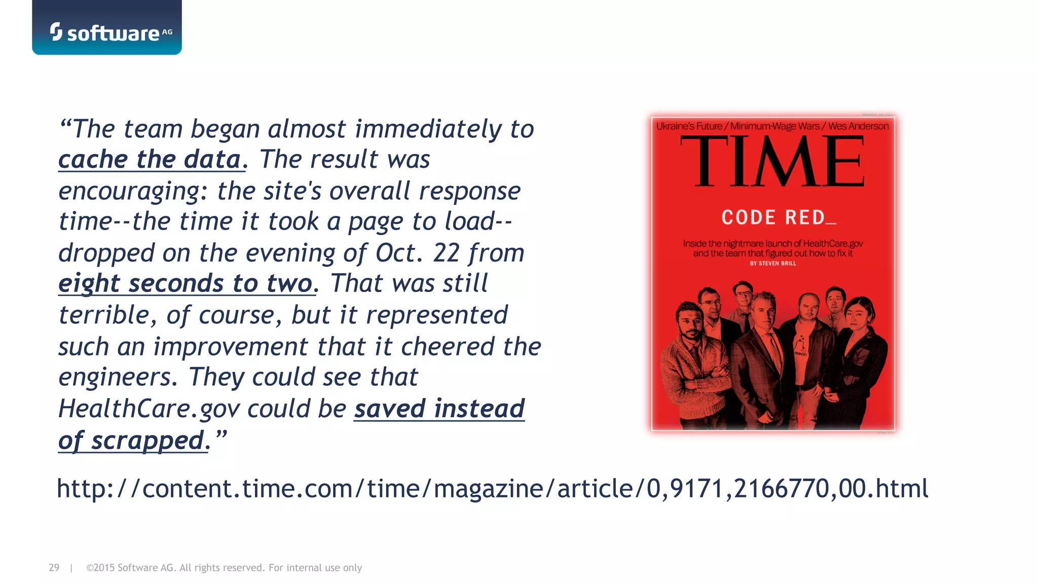 ©2015 Software AG. All rights reserved. For internal use only29 |
“The team began almost immediately to
cache the data. The result was
encouraging: the site's overall response
time--the time it took a page to load--
dropped on the evening of Oct. 22 from
eight seconds to two. That was still
terrible, of course, but it represented
such an improvement that it cheered the
engineers. They could see that
HealthCare.gov could be saved instead
of scrapped.”
http://content.time.com/time/magazine/article/0,9171,2166770,00.html
 