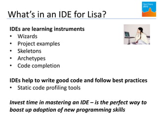 What’s in an IDE for Lisa?
IDEs are learning instruments
• Wizards
• Project examples
• Skeletons
• Archetypes
• Code completion
IDEs help to write good code and follow best practices
• Static code profiling tools
Invest time in mastering an IDE – is the perfect way to
boost up adoption of new programming skills
 