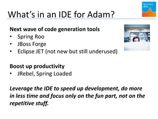 What’s in an IDE for Adam?
Next wave of code generation tools
• Spring Roo
• JBoss Forge
• Eclipse JET (not new but still underused)
Boost up productivity
• JRebel, Spring Loaded
Leverage the IDE to speed up development, do more
in less time and focus only on the fun part, not on the
repetitive stuff.
 