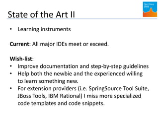 State of the Art II
• Learning instruments
Current: All major IDEs meet or exceed.
Wish-list:
• Improve documentation and step-by-step guidelines
• Help both the newbie and the experienced willing
to learn something new.
• For extension providers (i.e. SpringSource Tool Suite,
JBoss Tools, IBM Rational) I miss more specialized
code templates and code snippets.
 