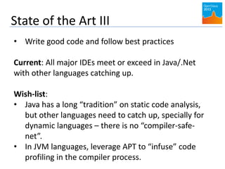 State of the Art III
• Write good code and follow best practices
Current: All major IDEs meet or exceed in Java/.Net
with other languages catching up.
Wish-list:
• Java has a long “tradition” on static code analysis,
but other languages need to catch up, specially for
dynamic languages – there is no “compiler-safe-
net”.
• In JVM languages, leverage APT to “infuse” code
profiling in the compiler process.
 