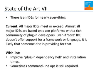 State of the Art VII
• There is an IDEs for nearly everything
Current: All major IDEs meet or exceed. Almost all
major IDEs are based on open platforms with a rich
community of plug-in developers. Even if ‘core’ IDE
doesn’t offer support for a framework or language, it is
likely that someone else is providing for that.
Wish-list:
• Improve “plug-in dependency hell” and installation
times.
• Sometimes command-line ops is still required.
 