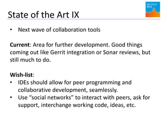 State of the Art IX
• Next wave of collaboration tools
Current: Area for further development. Good things
coming out like Gerrit integration or Sonar reviews, but
still much to do.
Wish-list:
• IDEs should allow for peer programming and
collaborative development, seamlessly.
• Use “social networks” to interact with peers, ask for
support, interchange working code, ideas, etc.
 