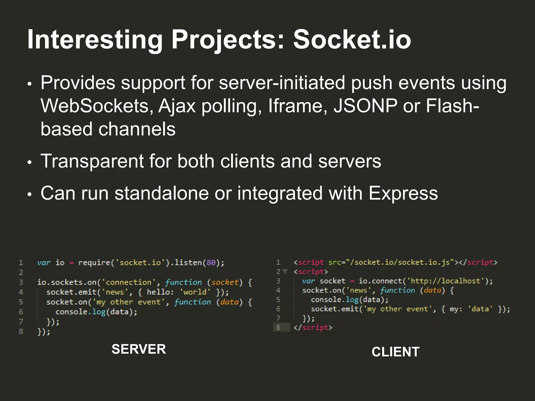 Interesting Projects: Socket.io
•

Provides support for server-initiated push events using
WebSockets, Ajax polling, Iframe, JSONP or Flashbased channels

•

Transparent for both clients and servers

•

Can run standalone or integrated with Express

SERVER

CLIENT

 
