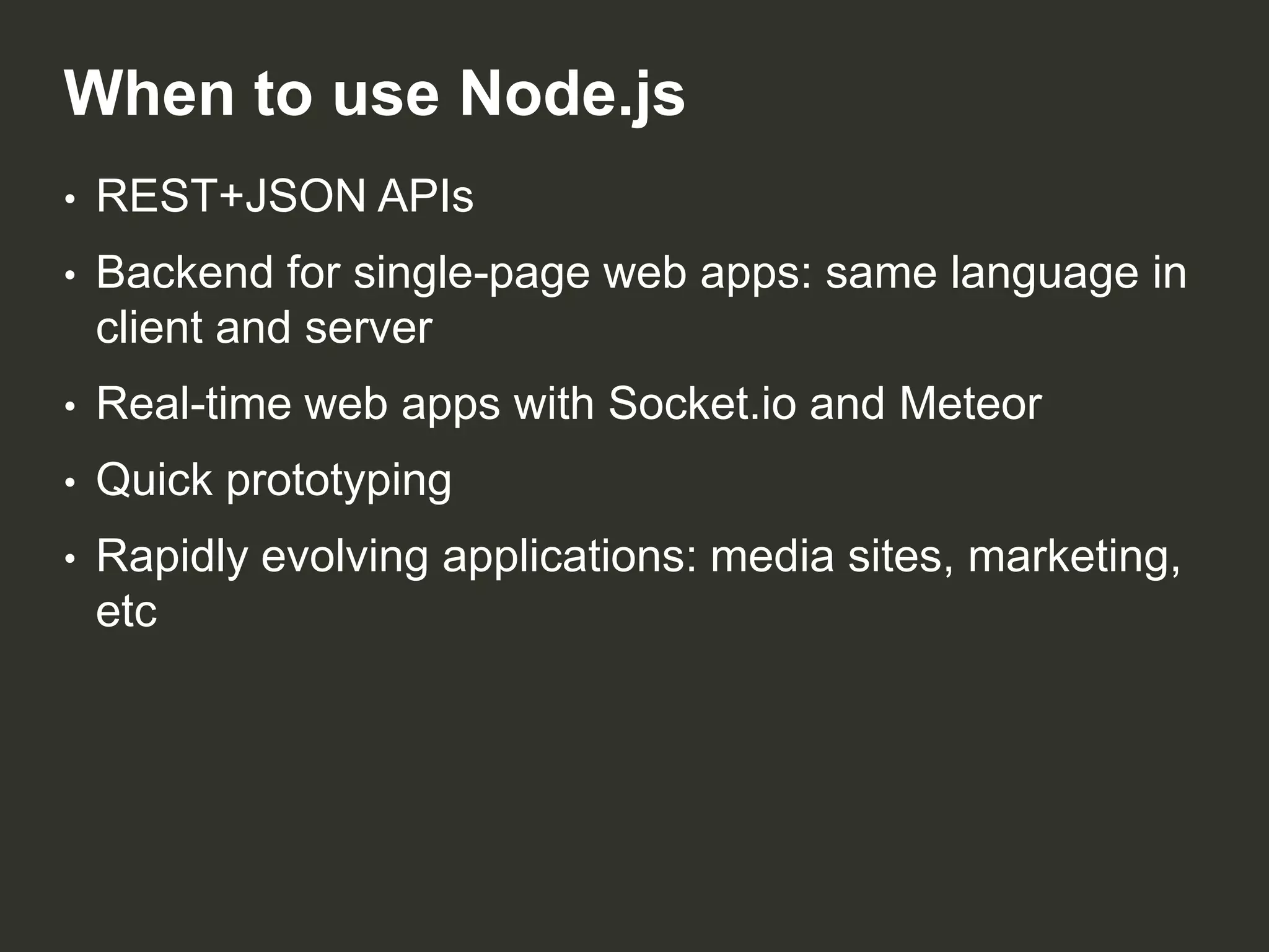 When to use Node.js
•

REST+JSON APIs

•

Backend for single-page web apps: same language in
client and server

•

Real-time web apps with Socket.io and Meteor

•

Quick prototyping

•

Rapidly evolving applications: media sites, marketing,
etc

 