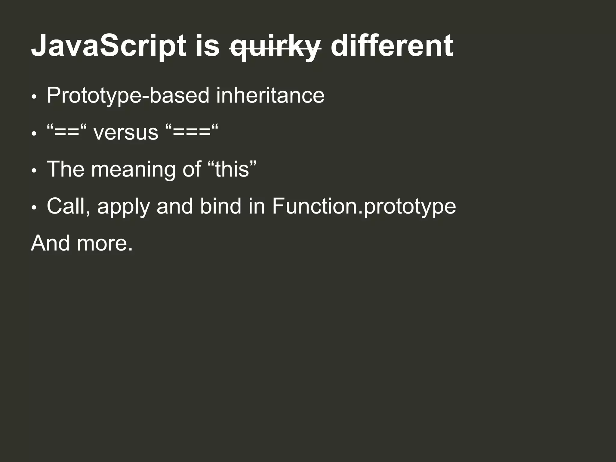 JavaScript is quirky different
•

Prototype-based inheritance

•

“==“ versus “===“

•

The meaning of “this”

•

Call, apply and bind in Function.prototype

And more.

 