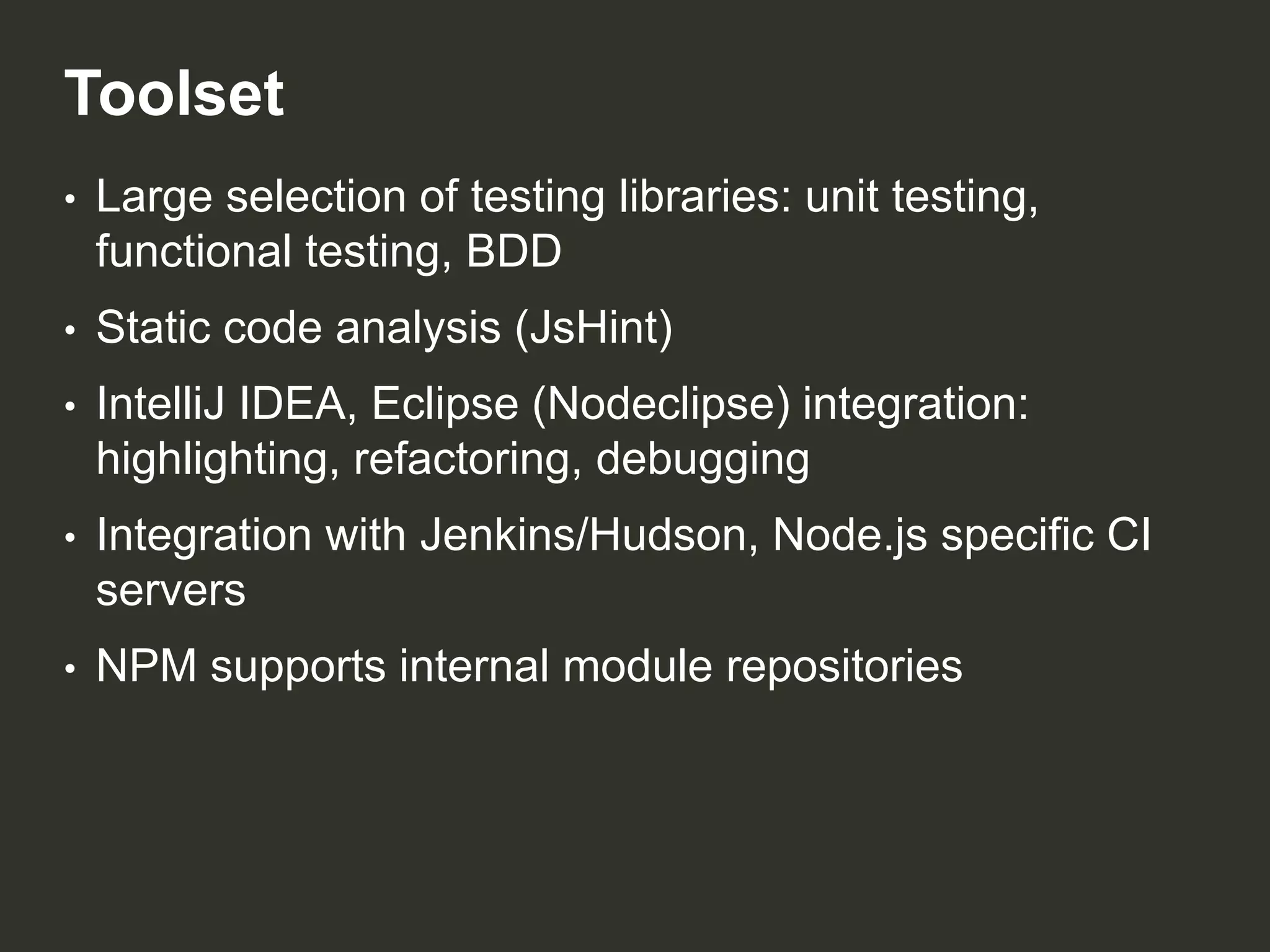 Toolset
•

Large selection of testing libraries: unit testing,
functional testing, BDD

•

Static code analysis (JsHint)

•

IntelliJ IDEA, Eclipse (Nodeclipse) integration:
highlighting, refactoring, debugging

•

Integration with Jenkins/Hudson, Node.js specific CI
servers

•

NPM supports internal module repositories

 