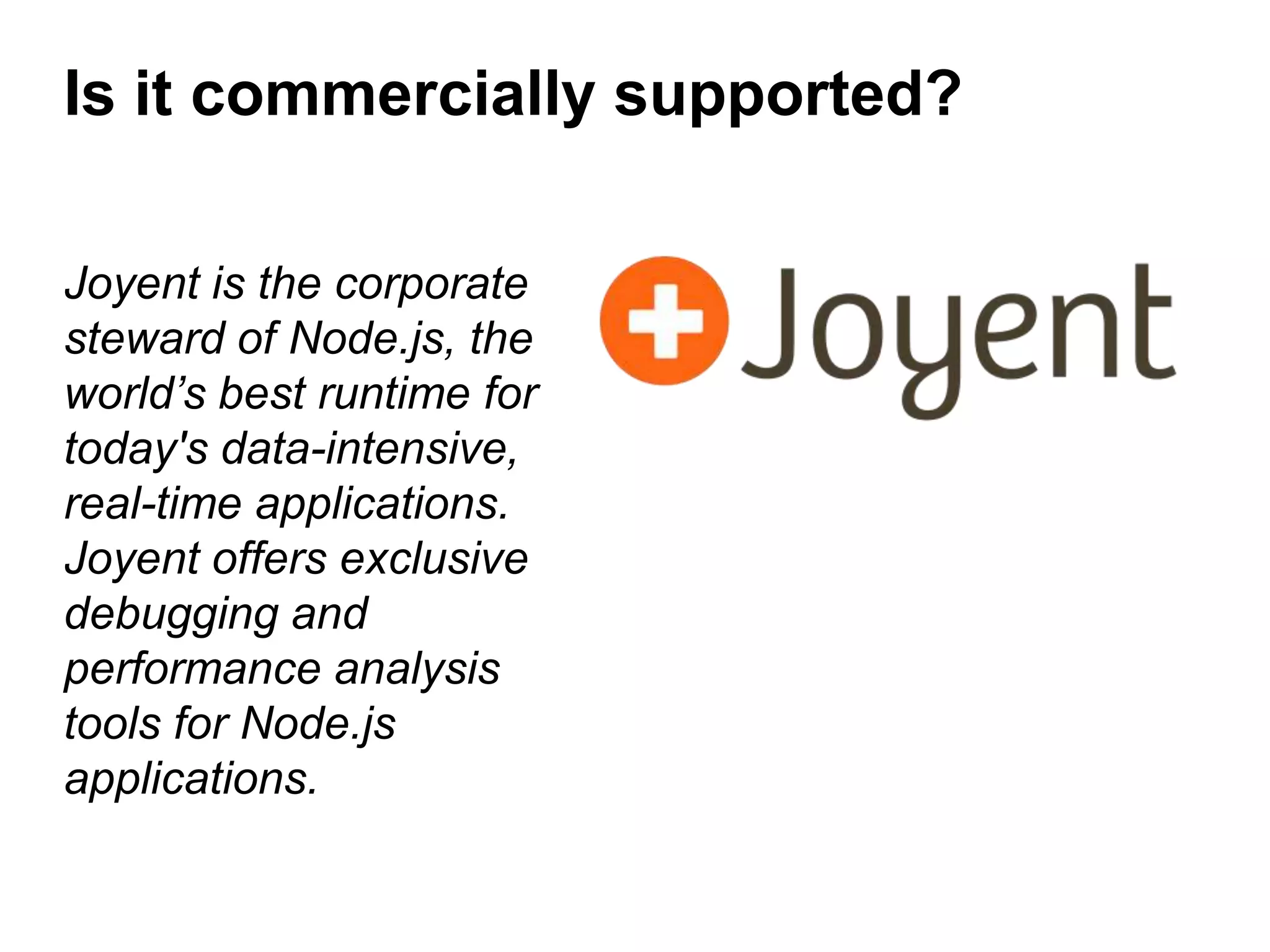 Is it commercially supported?
Joyent is the corporate
steward of Node.js, the
world’s best runtime for
today's data-intensive,
real-time applications.
Joyent offers exclusive
debugging and
performance analysis
tools for Node.js
applications.

 