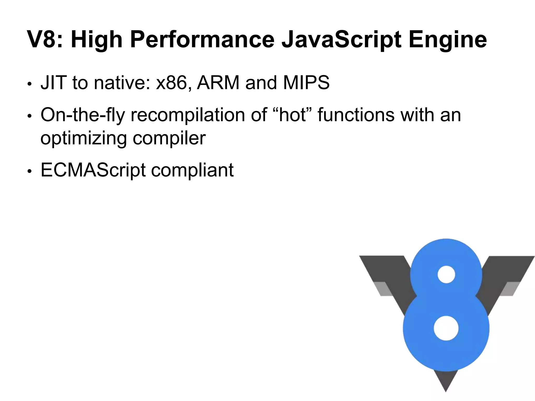 V8: High Performance JavaScript Engine
•

JIT to native: x86, ARM and MIPS

•

On-the-fly recompilation of “hot” functions with an
optimizing compiler

•

ECMAScript compliant

 