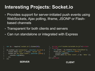 Interesting Projects: Socket.io
•

Provides support for server-initiated push events using
WebSockets, Ajax polling, Iframe, JSONP or Flashbased channels

•

Transparent for both clients and servers

•

Can run standalone or integrated with Express

SERVER

CLIENT

 