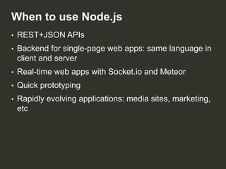 When to use Node.js
•

REST+JSON APIs

•

Backend for single-page web apps: same language in
client and server

•

Real-time web apps with Socket.io and Meteor

•

Quick prototyping

•

Rapidly evolving applications: media sites, marketing,
etc

 