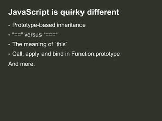 JavaScript is quirky different
•

Prototype-based inheritance

•

“==“ versus “===“

•

The meaning of “this”

•

Call, apply and bind in Function.prototype

And more.

 