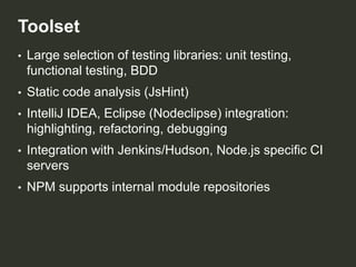 Toolset
•

Large selection of testing libraries: unit testing,
functional testing, BDD

•

Static code analysis (JsHint)

•

IntelliJ IDEA, Eclipse (Nodeclipse) integration:
highlighting, refactoring, debugging

•

Integration with Jenkins/Hudson, Node.js specific CI
servers

•

NPM supports internal module repositories

 