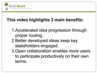 This video highlights 3 main benefits:
1.Accelerated idea progression through
proper routing.
2.Better developed ideas keep key
stakeholders engaged.
3.Open collaboration enables more users
to participate productively on their own
terms.
 