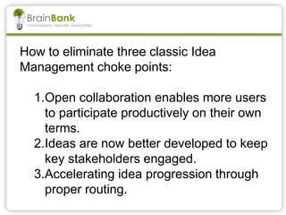 How to eliminate three classic Idea
Management choke points:
1.Open collaboration enables more users
to participate productively on their own
terms.
2.Ideas are now better developed to keep
key stakeholders engaged.
3.Accelerating idea progression through
proper routing.
 