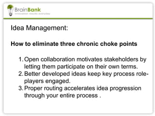 Idea Management:
How to eliminate three chronic choke points
1.Open collaboration motivates stakeholders by
letting them participate on their own terms.
2.Better developed ideas keep key process role-
players engaged.
3.Proper routing accelerates idea progression
through your entire process .
 