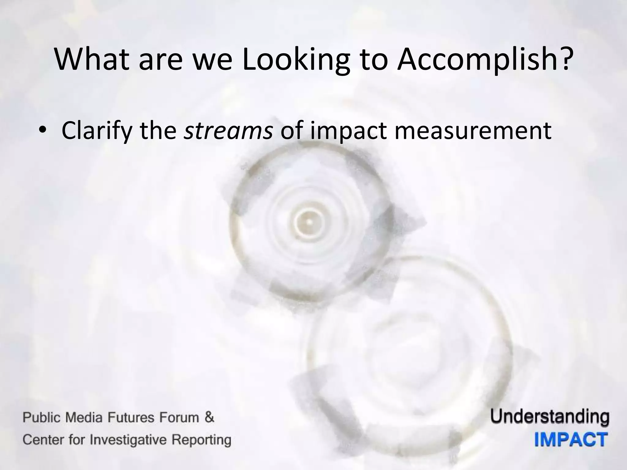What are we Looking to Accomplish?
• Clarify the streams of impact measurement
 