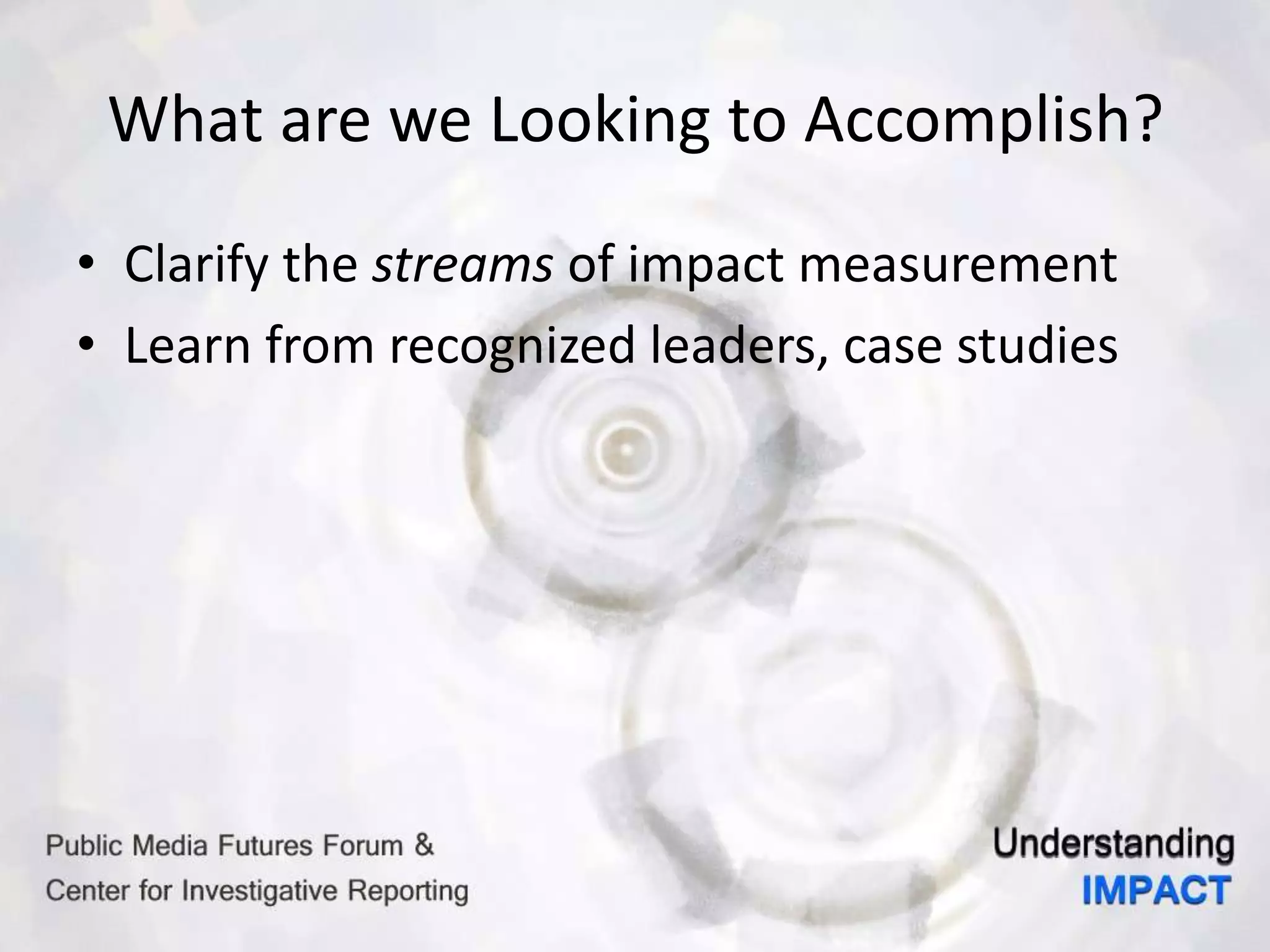 What are we Looking to Accomplish?
• Clarify the streams of impact measurement
• Learn from recognized leaders, case studies
 