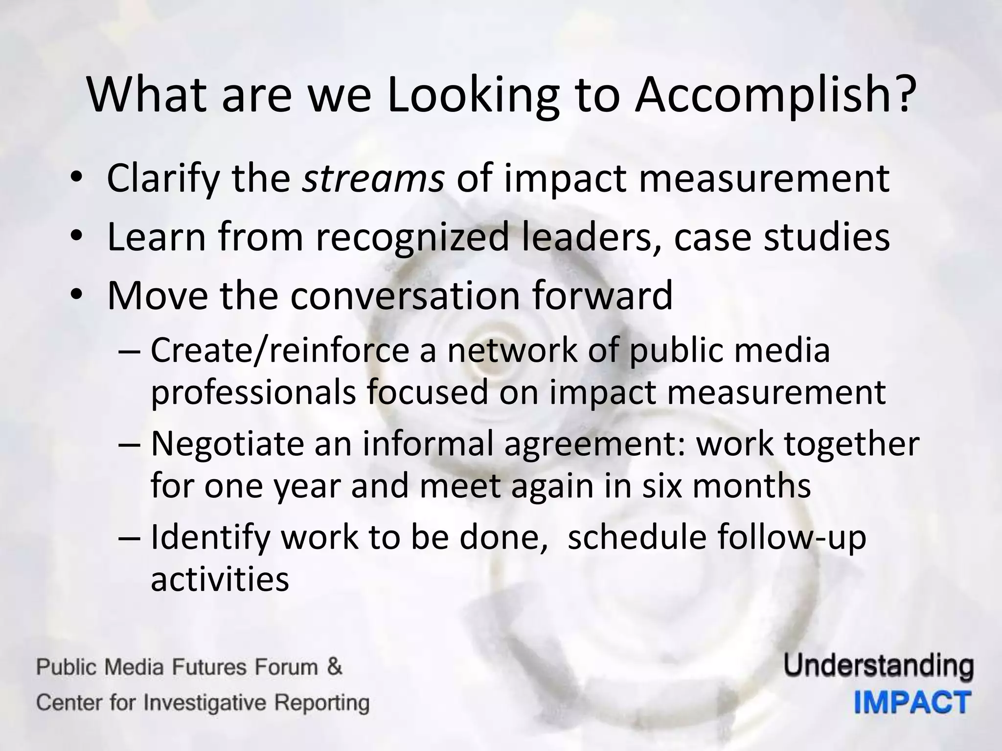 What are we Looking to Accomplish?
• Clarify the streams of impact measurement
• Learn from recognized leaders, case studies
• Move the conversation forward
– Create/reinforce a network of public media
professionals focused on impact measurement
– Negotiate an informal agreement: work together
for one year and meet again in six months
– Identify work to be done, schedule follow-up
activities
 