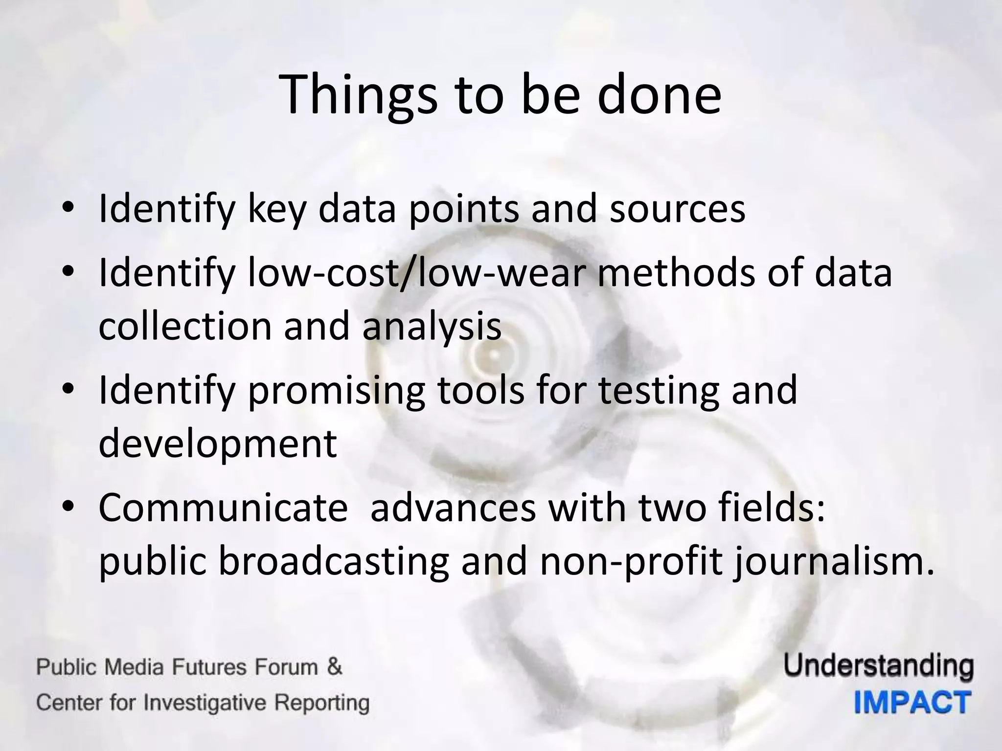 Things to be done
• Identify key data points and sources
• Identify low-cost/low-wear methods of data
collection and analysis
• Identify promising tools for testing and
development
• Communicate advances with two fields:
public broadcasting and non-profit journalism.
 