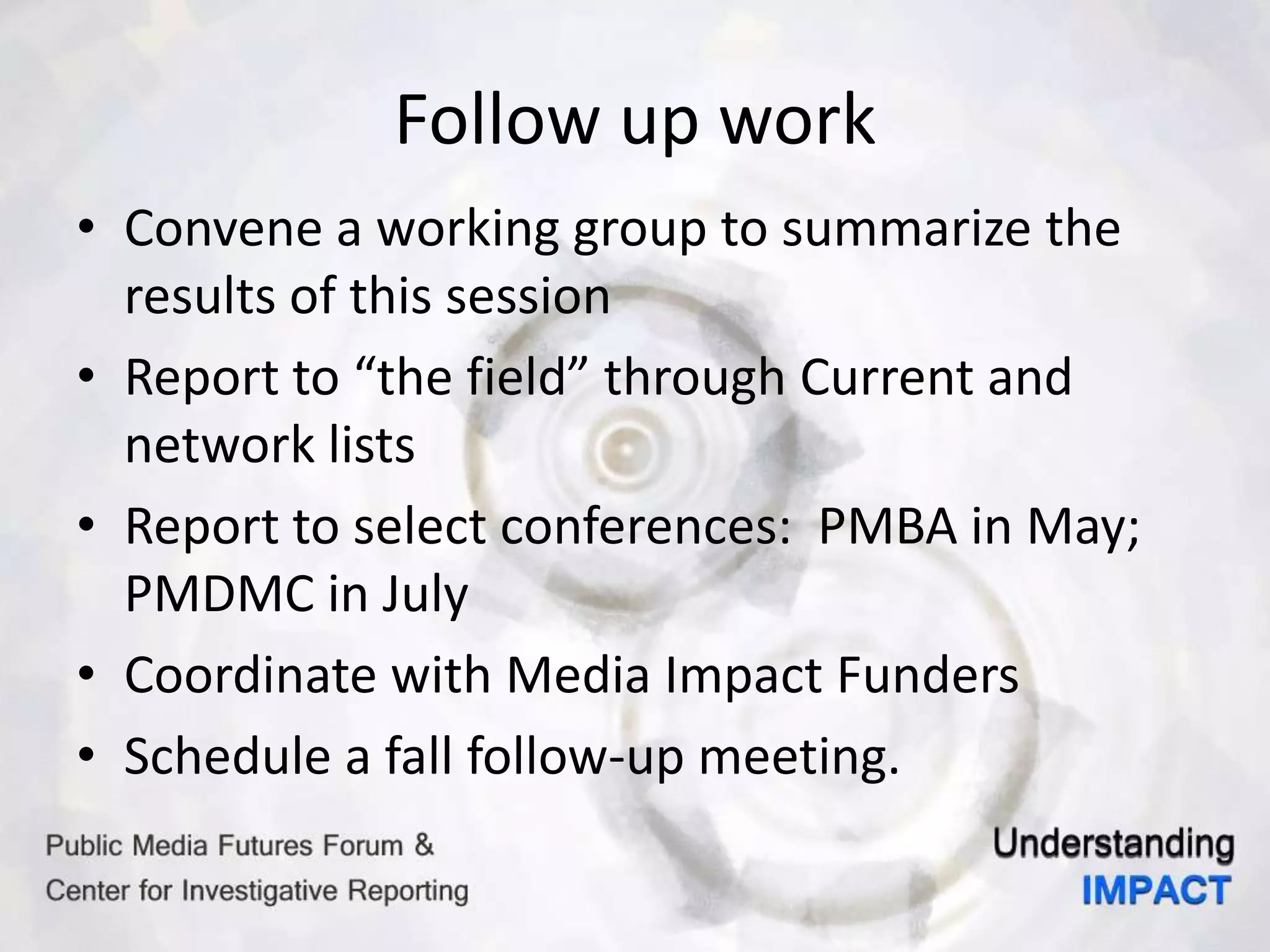 Follow up work
• Convene a working group to summarize the
results of this session
• Report to “the field” through Current and
network lists
• Report to select conferences: PMBA in May;
PMDMC in July
• Coordinate with Media Impact Funders
• Schedule a fall follow-up meeting.
 