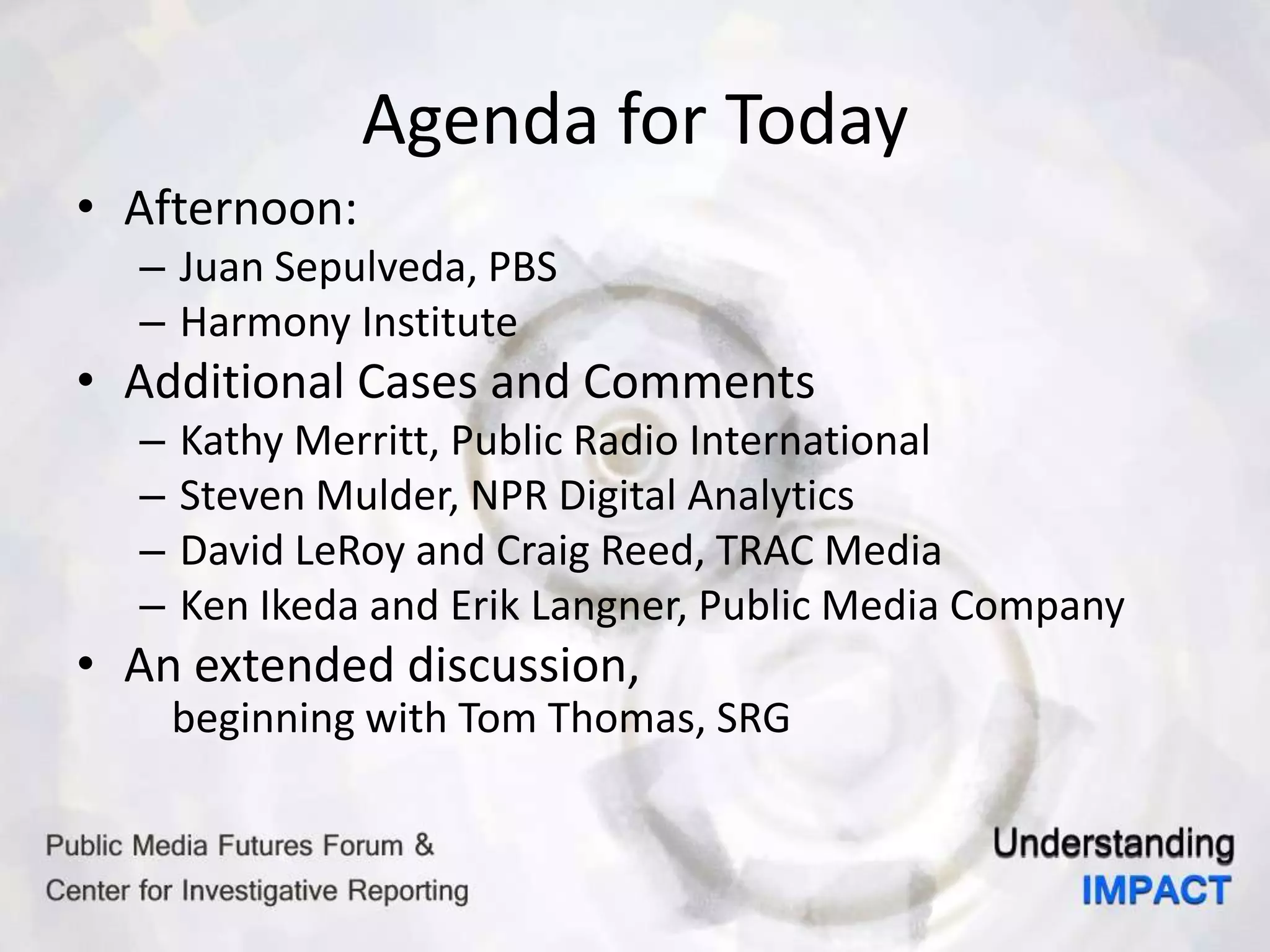 Agenda for Today
• Afternoon:
– Juan Sepulveda, PBS
– Harmony Institute
• Additional Cases and Comments
– Kathy Merritt, Public Radio International
– Steven Mulder, NPR Digital Analytics
– David LeRoy and Craig Reed, TRAC Media
– Ken Ikeda and Erik Langner, Public Media Company
• An extended discussion,
beginning with Tom Thomas, SRG
 