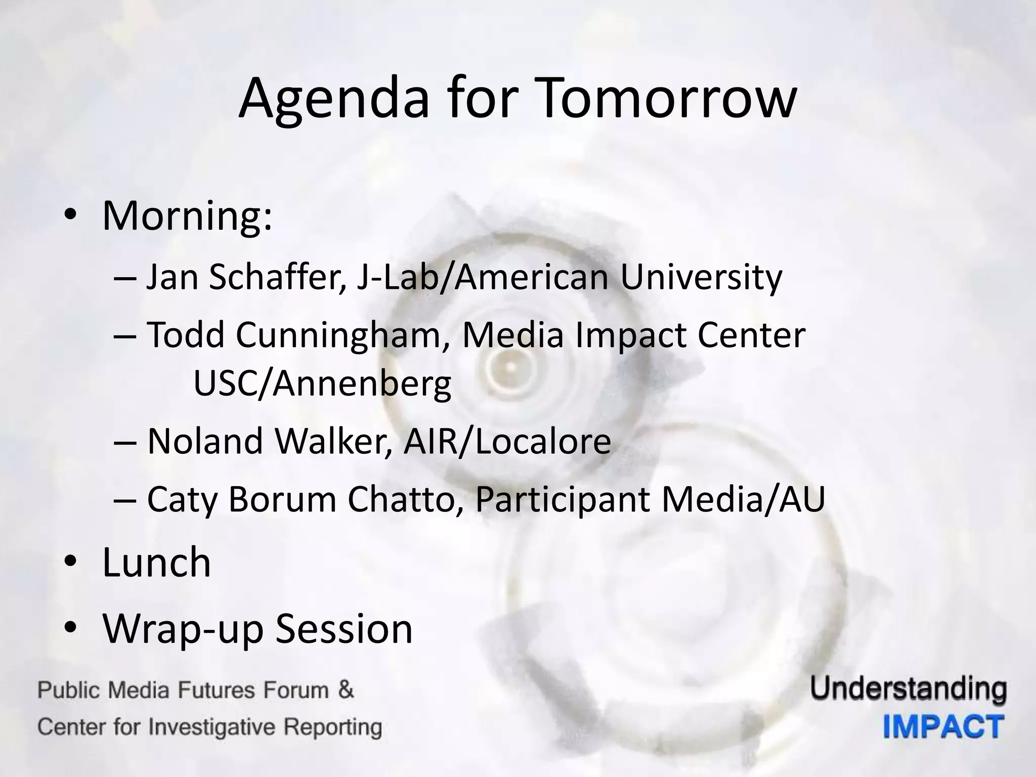 Agenda for Tomorrow
• Morning:
– Jan Schaffer, J-Lab/American University
– Todd Cunningham, Media Impact Center
USC/Annenberg
– Noland Walker, AIR/Localore
– Caty Borum Chatto, Participant Media/AU
• Lunch
• Wrap-up Session
 