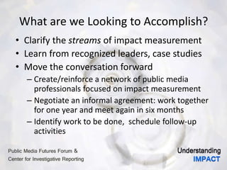 What are we Looking to Accomplish?
• Clarify the streams of impact measurement
• Learn from recognized leaders, case studies
• Move the conversation forward
– Create/reinforce a network of public media
professionals focused on impact measurement
– Negotiate an informal agreement: work together
for one year and meet again in six months
– Identify work to be done, schedule follow-up
activities
 