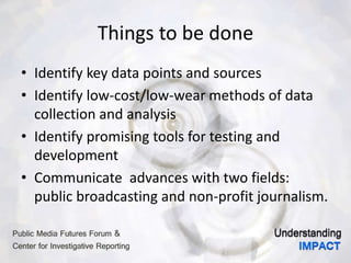 Things to be done
• Identify key data points and sources
• Identify low-cost/low-wear methods of data
collection and analysis
• Identify promising tools for testing and
development
• Communicate advances with two fields:
public broadcasting and non-profit journalism.
 