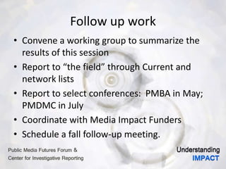 Follow up work
• Convene a working group to summarize the
results of this session
• Report to “the field” through Current and
network lists
• Report to select conferences: PMBA in May;
PMDMC in July
• Coordinate with Media Impact Funders
• Schedule a fall follow-up meeting.
 