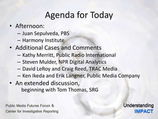 Agenda for Today
• Afternoon:
– Juan Sepulveda, PBS
– Harmony Institute
• Additional Cases and Comments
– Kathy Merritt, Public Radio International
– Steven Mulder, NPR Digital Analytics
– David LeRoy and Craig Reed, TRAC Media
– Ken Ikeda and Erik Langner, Public Media Company
• An extended discussion,
beginning with Tom Thomas, SRG
 