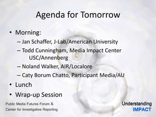 Agenda for Tomorrow
• Morning:
– Jan Schaffer, J-Lab/American University
– Todd Cunningham, Media Impact Center
USC/Annenberg
– Noland Walker, AIR/Localore
– Caty Borum Chatto, Participant Media/AU
• Lunch
• Wrap-up Session
 