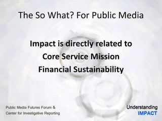 The So What? For Public Media
Impact is directly related to
Core Service Mission
Financial Sustainability
 