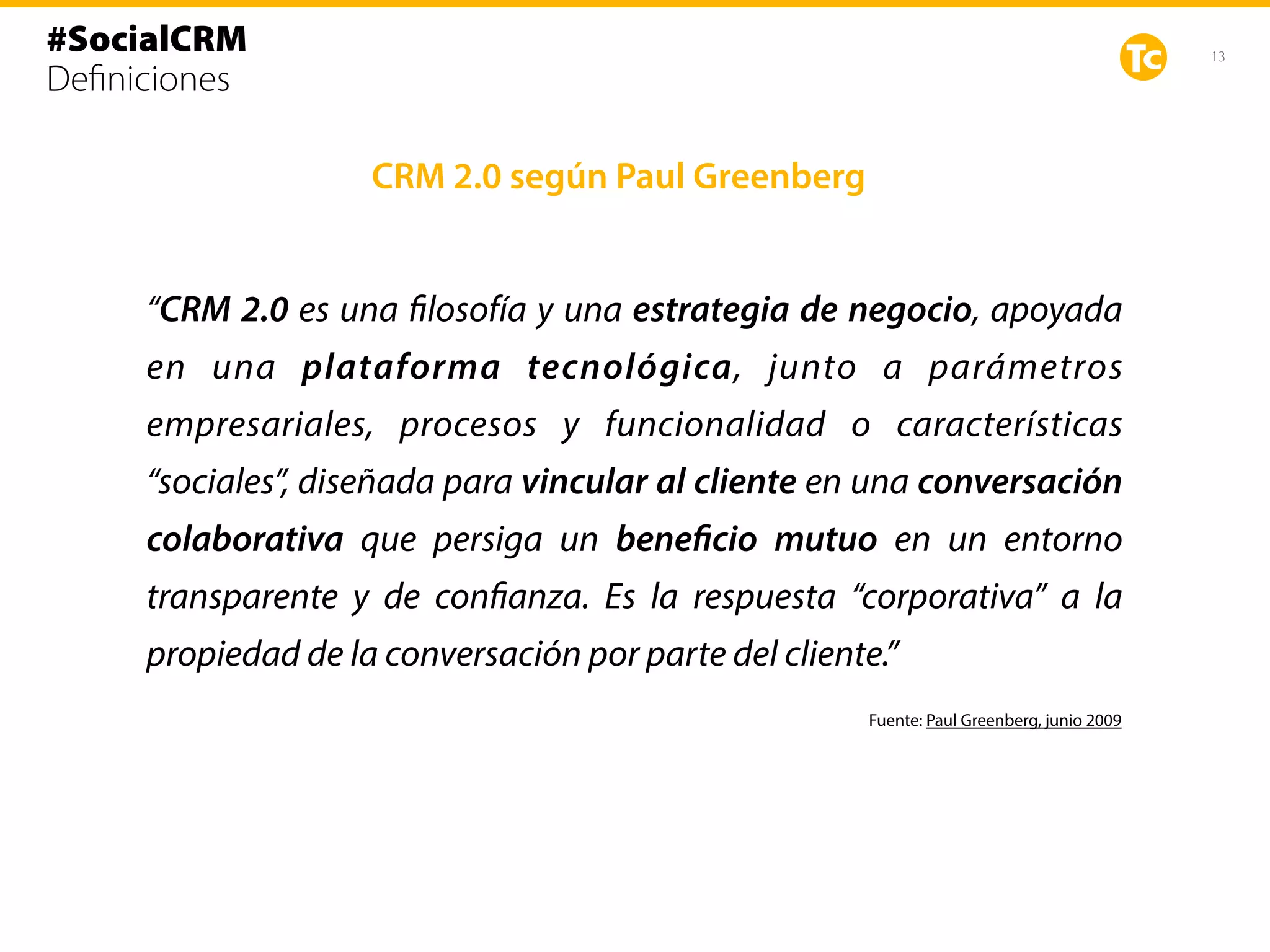 13
CRM 2.0 según Paul Greenberg
Fuente: Paul Greenberg, junio 2009
“CRM 2.0 es una filosofía y una estrategia de negocio, apoyada
en una plataforma tecnológica, junto a parámetros
empresariales, procesos y funcionalidad o características
“sociales”, diseñada para vincular al cliente en una conversación
colaborativa que persiga un beneficio mutuo en un entorno
transparente y de confianza. Es la respuesta “corporativa” a la
propiedad de la conversación por parte del cliente.”
#SocialCRM
Deﬁniciones
 