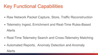 11
 Raw Network Packet Capture, Store, Traffic Reconstruction
 Telemetry Ingest, Enrichment and Real-Time Rules-Based
Alerts
 Real-Time Telemetry Search and Cross-Telemetry Matching
 Automated Reports, Anomaly Detection and Anomaly
Alerts
Key Functional Capabilities
 