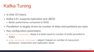 26
 Is Disk I/O heavy
 Kafka 0.8+ supports replication and JBOD
 Better performance compared to RAID
 Parallelism is largely driven by number of disks and partitions per topic
 Key configuration parameters:
 num.io.threads - Keep it at least equal to number of disks provided to
Kafka
 num.network.threads - adjust it based on number of concurrent
producers, consumers and replication factor
Kafka Tuning
 