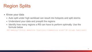 33
 Know your data
 Auto split under high workload can result into hotspots and split storms
 Understand your data and presplit the regions
 Identify how many regions a RS can have to perform optimally. Use the
formula below
(RS memory)*(total memstore fraction)/((memstore size)*(# column families))
Region Splits
 