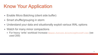 35
 Enable Micro Batching (client side buffer)
 Smart shuffle/grouping in storm
 Understand your data and situationally exploit various WAL options
 Watch for many minor compactions
 For heavy ‘write’ workload Increase hbase.hstore.blockingStoreFiles (we
used 200)
Know Your Application
 