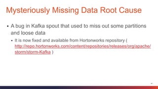 40
 A bug in Kafka spout that used to miss out some partitions
and loose data
 It is now fixed and available from Hortonworks repository (
http://repo.hortonworks.com/content/repositories/releases/org/apache/
storm/storm-Kafka )
Mysteriously Missing Data Root Cause
 