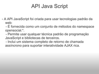 API Java Script - A API JavaScript foi criada para usar tecnologias padrão da web:      - É fornecida como um conjunto de métodos do namespace opensocial.*.      - Permite usar qualquer técnica padrão de programação JavaScript e bibliotecas de terceiros.      - Inclui um sistema completo de retorno de chamada assíncrono para suportar interatividade AJAX rica.  